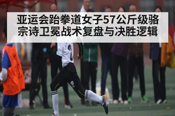 亚运会跆拳道女子57公斤级骆宗诗卫冕战术复盘与决胜逻辑 - ayx