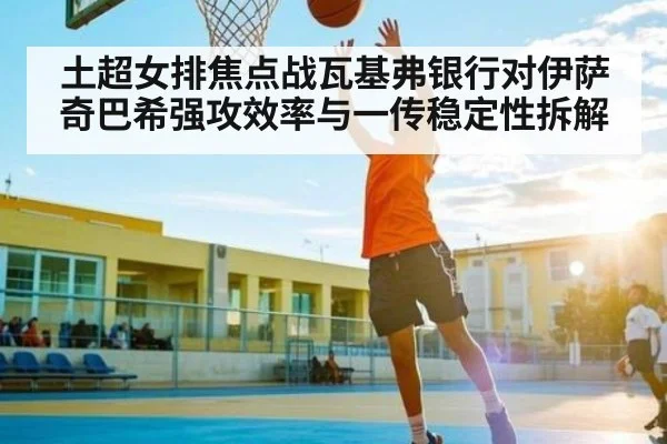 土超女排焦点战瓦基弗银行对伊萨奇巴希强攻效率与一传稳定性拆解